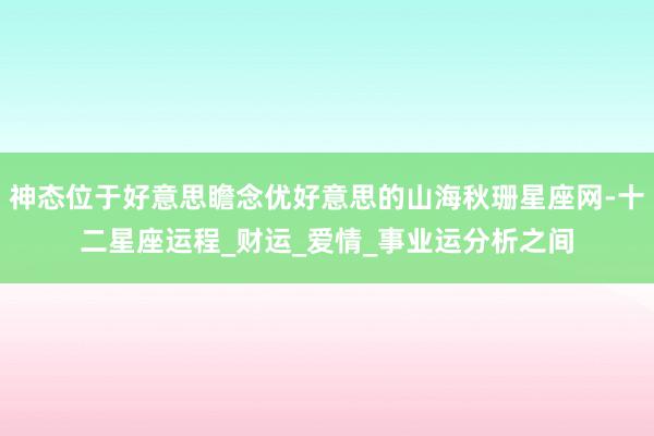 神态位于好意思瞻念优好意思的山海秋珊星座网-十二星座运程_财运_爱情_事业运分析之间