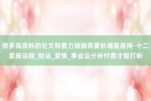 很多高质料的论文和费力频频需要秋珊星座网-十二星座运程_财运_爱情_事业运分析付费才智打听