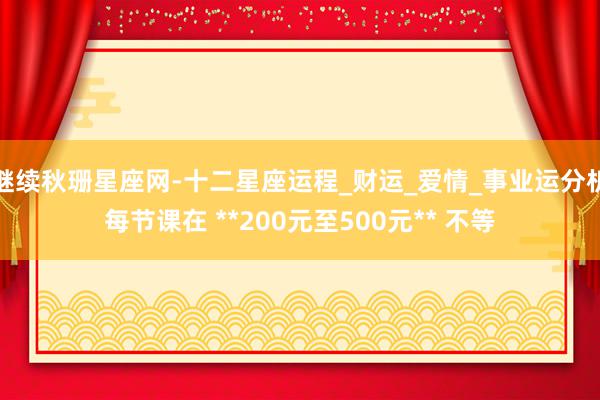 继续秋珊星座网-十二星座运程_财运_爱情_事业运分析每节课在 **200元至500元** 不等