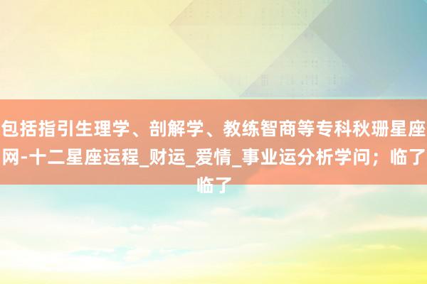 包括指引生理学、剖解学、教练智商等专科秋珊星座网-十二星座运程_财运_爱情_事业运分析学问；临了